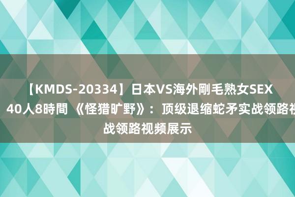 【KMDS-20334】日本VS海外剛毛熟女SEX対決！！40人8時間 《怪猎旷野》：顶级退缩蛇矛实战领路视频展示