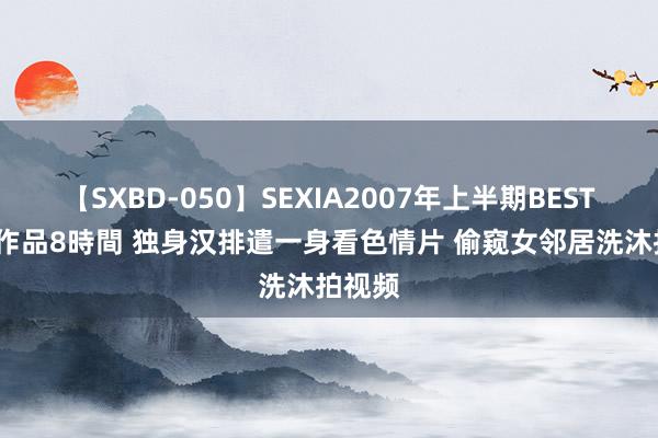 【SXBD-050】SEXIA2007年上半期BEST 全35作品8時間 独身汉排遣一身看色情片 偷窥女邻居洗沐拍视频