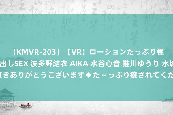 【KMVR-203】【VR】ローションたっぷり極上5人ソープ嬢と中出しSEX 波多野結衣 AIKA 水谷心音 推川ゆうり 水城奈緒 ～本日は御指名頂きありがとうございます◆た～っぷり癒されてくださいね◆～ 体裁院张永禄教学的著作获《新中语摘》转载