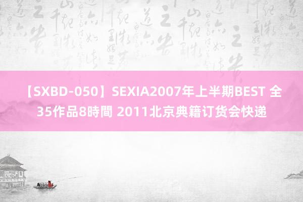 【SXBD-050】SEXIA2007年上半期BEST 全35作品8時間 2011北京典籍订货会快递