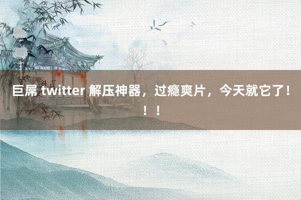 巨屌 twitter 解压神器，过瘾爽片，今天就它了！！！