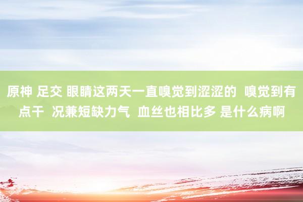 原神 足交 眼睛这两天一直嗅觉到涩涩的  嗅觉到有点干  况兼短缺力气  血丝也相比多 是什么病啊