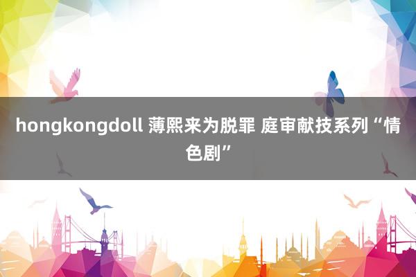 hongkongdoll 薄熙来为脱罪 庭审献技系列“情色剧”