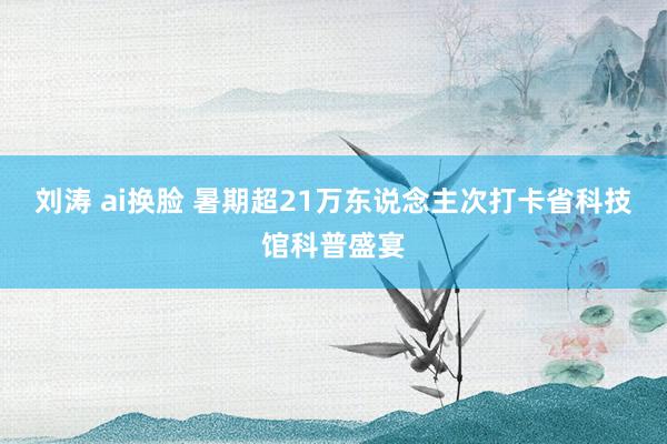 刘涛 ai换脸 暑期超21万东说念主次打卡省科技馆科普盛宴