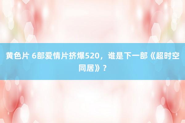 黄色片 6部爱情片挤爆520，谁是下一部《超时空同居》？