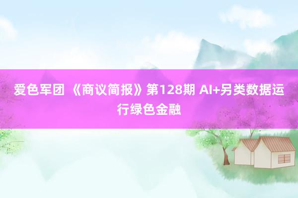 爱色军团 《商议简报》第128期 AI+另类数据运行绿色金融