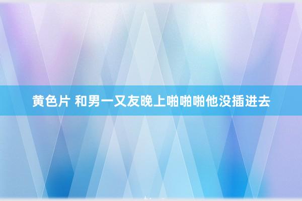 黄色片 和男一又友晚上啪啪啪他没插进去