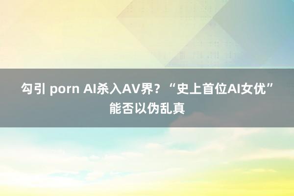 勾引 porn AI杀入AV界？“史上首位AI女优”能否以伪乱真