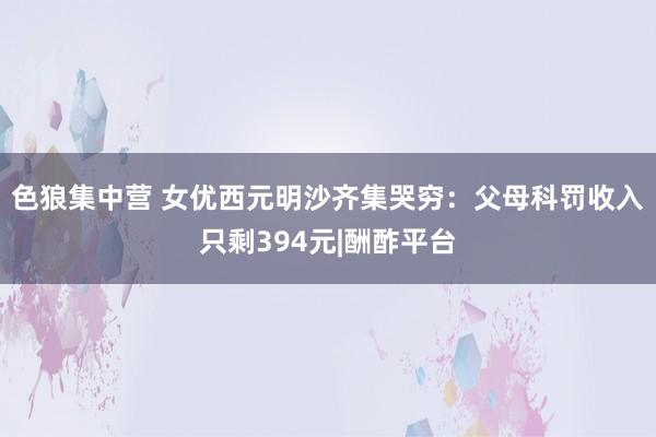 色狼集中营 女优西元明沙齐集哭穷：父母科罚收入只剩394元|酬酢平台