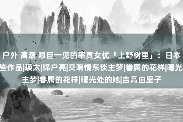 户外 高潮 艰巨一见的率真女优「上野树里」：日本东谈主最爱她的这些作品|瑛太|锦户亮|交响情东谈主梦|眷属的花样|曙光处的她|吉高由里子