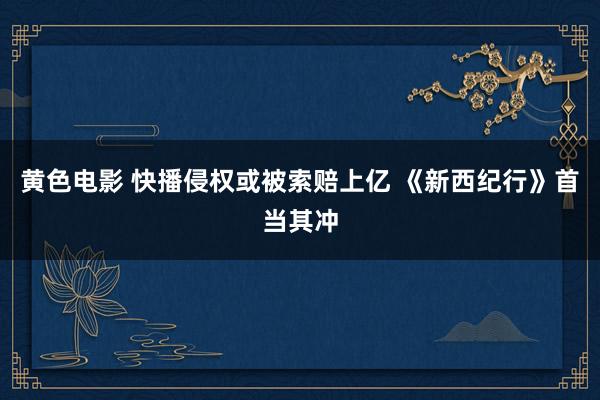 黄色电影 快播侵权或被索赔上亿 《新西纪行》首当其冲