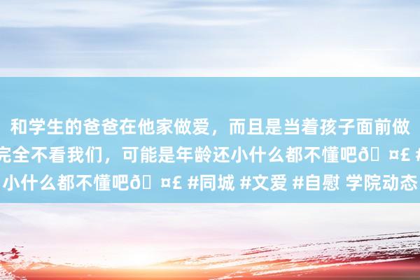 和学生的爸爸在他家做爱，而且是当着孩子面前做爱，太刺激了，孩子完全不看我们，可能是年龄还小什么都不懂吧🤣 #同城 #文爱 #自慰 学院动态