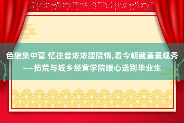 色狼集中营 忆往昔浓浓建院情，看今朝葳蓁景观秀——拓荒与城乡经营学院暖心送别毕业生