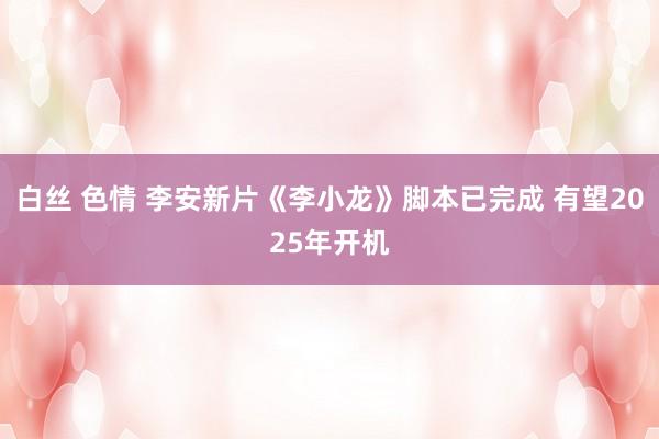 白丝 色情 李安新片《李小龙》脚本已完成 有望2025年开机