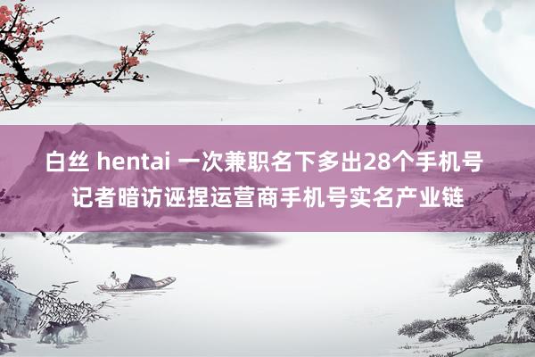 白丝 hentai 一次兼职名下多出28个手机号 记者暗访诬捏运营商手机号实名产业链