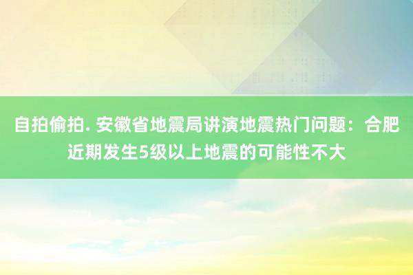 自拍偷拍. 安徽省地震局讲演地震热门问题：合肥近期发生5级以上地震的可能性不大