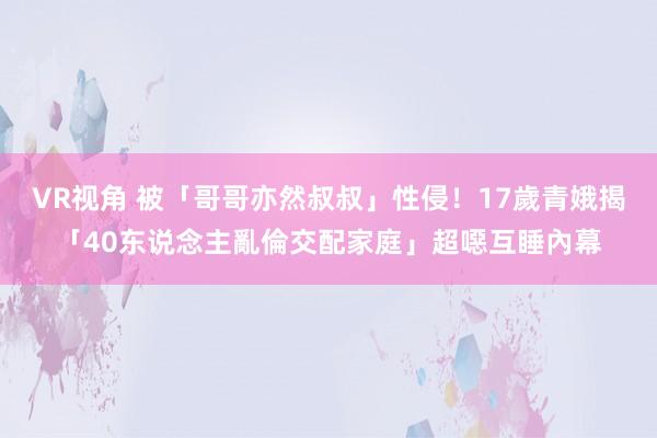 VR视角 被「哥哥亦然叔叔」性侵！17歲青娥揭「40东说念主亂倫交配家庭」超噁互睡內幕