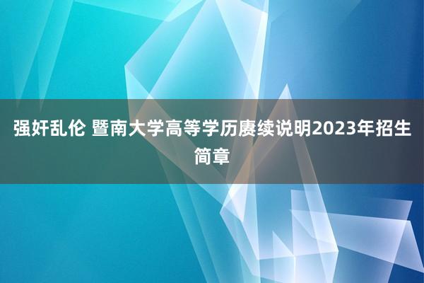 强奸乱伦 暨南大学高等学历赓续说明2023年招生简章