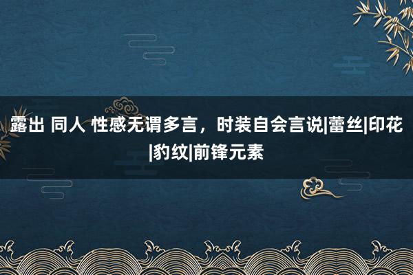 露出 同人 性感无谓多言，时装自会言说|蕾丝|印花|豹纹|前锋元素