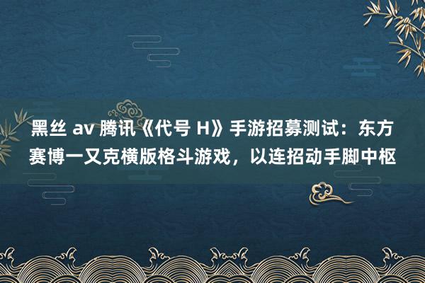 黑丝 av 腾讯《代号 H》手游招募测试：东方赛博一又克横版格斗游戏，以连招动手脚中枢