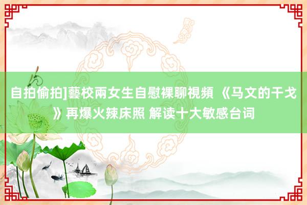 自拍偷拍]藝校兩女生自慰裸聊視頻 《马文的干戈》再爆火辣床照 解读十大敏感台词