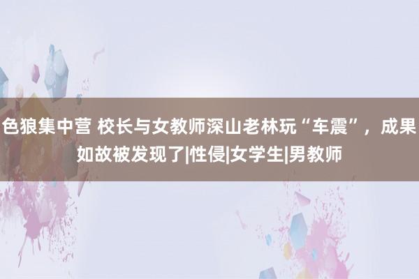 色狼集中营 校长与女教师深山老林玩“车震”，成果如故被发现了|性侵|女学生|男教师