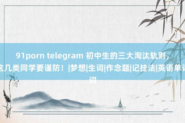 91porn telegram 初中生的三大淘汰轨则，这几类同学要谨防！|梦想|生词|作念题|记挂法|英语单词