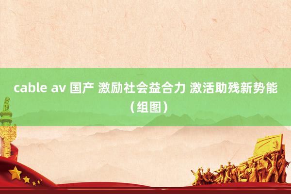 cable av 国产 激励社会益合力 激活助残新势能（组图）