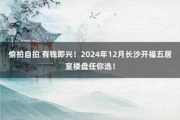 偷拍自拍 有钱即兴！2024年12月长沙开福五居室楼盘任你选！