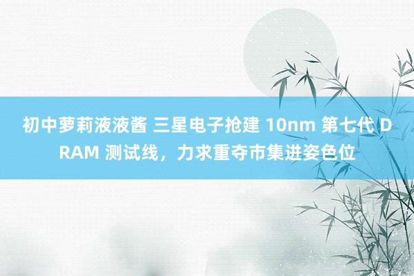 初中萝莉液液酱 三星电子抢建 10nm 第七代 DRAM 测试线，力求重夺市集进姿色位